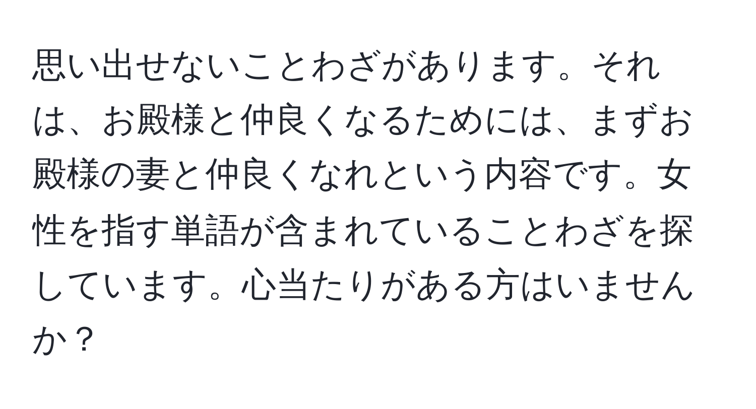 思い出せないことわざがあります。それは、お殿様と仲良くなるためには、まずお殿様の妻と仲良くなれという内容です。女性を指す単語が含まれていることわざを探しています。心当たりがある方はいませんか？