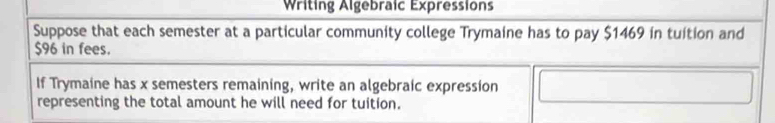 Writing Algebraic Expressions 
Suppose that each semester at a particular community college Trymaine has to pay $1469 in tuition and
$96 in fees. 
If Trymaine has x semesters remaining, write an algebraic expression 
representing the total amount he will need for tuition.