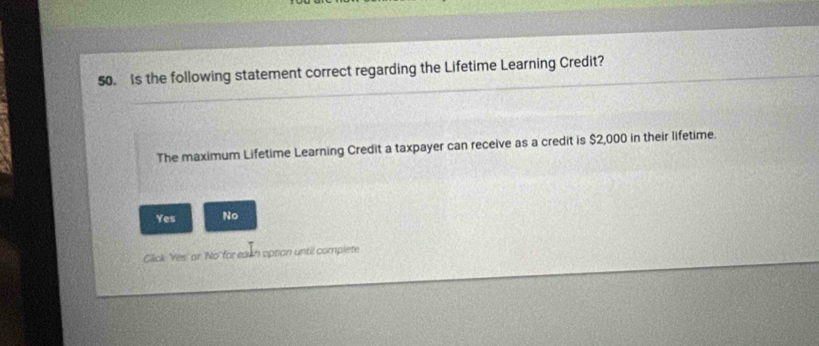 Is the following statement correct regarding the Lifetime Learning Credit?
The maximum Lifetime Learning Credit a taxpayer can receive as a credit is $2,000 in their lifetime.
Yes No
Click 'Yes' or 'No' for eash option until complete