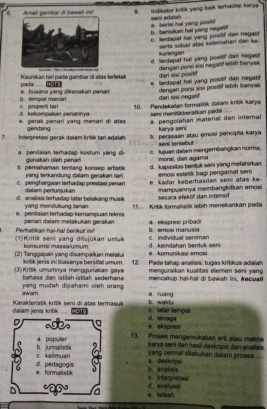 Amati gambar di bawah ini!
9. Indikator kritik yang baik terhadap karya
seni adalah
a. berisi hal yang positif
b. berisikan hal yang negatif
c. terdapat hal yang positif dan negatif
serta solusi atas kelemahan dan ke-
kurangan
d. terdapat hal yang positif dan negatif
dengan porsi sisi negatif lebih banyak
Keunikan tari pada gambar di atas terletak
dari sisi positif
pada .... HOTS
e. terdapat hal yang positif dan negatif
a. busana yang dikenakan penari
dengan porsi sisi positif lebih banyak
b.tempat menari
dari sisi negatif
c. properti tari
10. Pendekatan formalitik dalam kritik karya
d. kekompakan penarinya
seni menitikberatkan pada ....
e. gerak penari yang menari di atas a. pengolahan material dan internal
gendang karya seni
7. Interpretasi gerak dalam kritik tari adalah b. perasaan atau emosi pencipta karya
seni tersebut
a. penilaian terhadap kostum yang di- c. tujuan dalam mengembangkan norma,
gunakan oleh penari moral, dan agama
b. pemahaman tentang konsep artistik d. kapasitas bentuk seni yang melahirkan
yang terkandung dalam gerakan tari emosi estetik bagi pengamat seni
c. penghargaan terhadap prestasi penari e. kadar keberhasilan seni atas ke-
dalam pertunjukan
mampuannya membangkitkan emosi
d. analisis terhadap latar belakang musik secara efektif dan intensif
yang mendukung tarian 11. Kritik formalistik lebih menekankan pada
e. penilaian terhadap kemampuan teknis
penari dalam melakukan gerakan a. ekspresi pribadi
Perhatikan hal-hal berikut ini! b. emosi manusia
(1)Kritik seni yang ditujukan untuk c. individual seniman
konsumsi massa/umum. d. keindahan bentuk seni
(2) Tanggapan yang disampaikan melalui e. komunikasi emosi
kritik jenis ini biasanya bersifat umum. 12. Pada tahap analisis, tugas kritikus adalah
(3) Kritik umumnya menggunakan gaya menguraikan kualitas elemen seni yang
bahasa dan istilah-istilah sederhana mencakup hal-hal di bawah ini, kecuali
yang mudah dipahami oleh orang
awam. a. ruang
Karakteristik kritik seni di atas termasuk b. waktu
dalam jenis kritik IOTS c. latar tempat
d. tenaga
e. ekspresi
13. Proses mengemukakan arti atau makna
karya seni dari hasil deskripsi dan analisis.
yang cermat dilakukan dalam proses ....
a. deskripsi
b. analisis
c. interpretasi
d. evaluasi
e. telaah