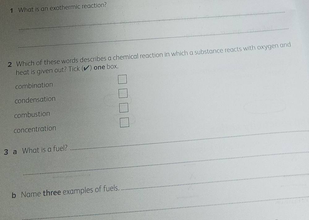 What is an exothermic reaction?
_
_
2 Which of these words describes a chemical reaction in which a substance reacts with oxygen and
heat is given out? Tick (✔) one box.
combination
condensation
combustion
concentration_
3 a What is a fuel?
_
_
b Name three examples of fuels.