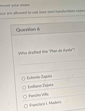 nswer your exam.
our are allowed to use your own handwritten notes .
Question 6
Who drafted the "Plan de Ayala"?
Eufemio Zapata
Emiliano Zapata
Pancho Villa
Francisco I. Madero