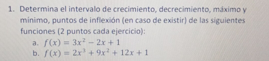 Determina el intervalo de crecimiento, decrecimiento, máximo y
mínimo, puntos de inflexión (en caso de existir) de las siguientes
funciones (2 puntos cada ejercicio):
a.
b. f(x)=2x^3+9x^2+12x+1