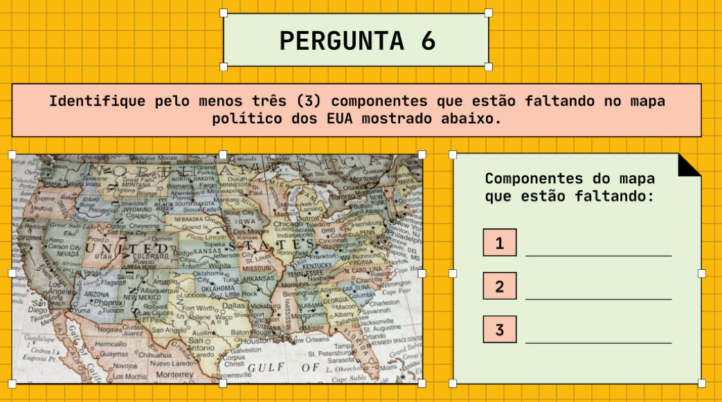 PERGUNTA 6 
Identifique pelo menos três (3) componentes que estão faltando no mapa 
político dos EUA mostrado abaixo. 
Componentes do mapa 
que estão faltando: 
_ 
1 
_ 
2 
3 
_