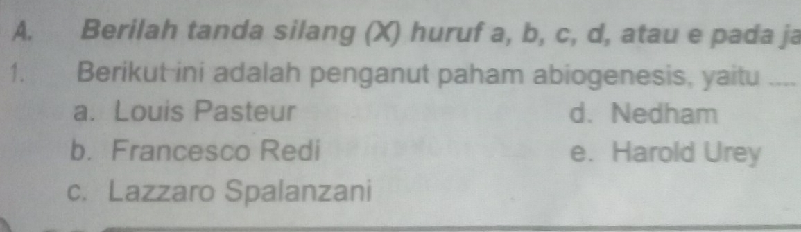 Berilah tanda silang (X) huruf a, b, c, d, atau e pada ja
1. Berikut ini adalah penganut paham abiogenesis, yaitu_
a. Louis Pasteur d. Nedham
b. Francesco Redi e. Harold Urey
c. Lazzaro Spalanzani