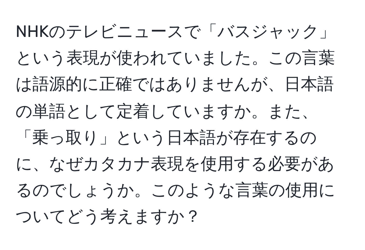 NHKのテレビニュースで「バスジャック」という表現が使われていました。この言葉は語源的に正確ではありませんが、日本語の単語として定着していますか。また、「乗っ取り」という日本語が存在するのに、なぜカタカナ表現を使用する必要があるのでしょうか。このような言葉の使用についてどう考えますか？