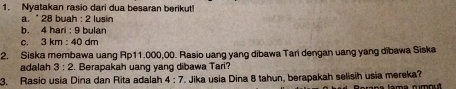 Nyatakan rasio dari dua besaran berikut! 
a. " 28 buah 2 lusín 
b. 4 hari : 9 bulan 
C. 3km:40 dm 
2. Siska membawa uang Ap11.000,00. Rasio uang yang dibawa Tari dengan uang yang dibawa Siska 
adalah 3:2. Berapakah uang yang dibawa Tari? 
3. Rasio usia Dina dan Rita adalah 4:7. Jika usia Dina 8 tahun, berapakah selisih usia mereka? tam a num nu