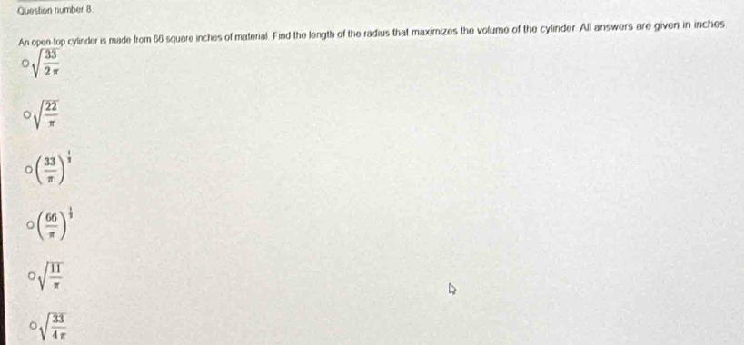 Question number 8
An open-top cylinder is made from 66 square inches of material. Find the length of the radius that maximizes the volume of the cylinder. All answers are given in inches°sqrt(frac 33)2π 
^circ sqrt(frac 22)π 
circ ( 33/π  )^ 1/3 
circ ( 66/π  )^ 1/3 
^circ sqrt(frac 11)π 
^circ sqrt(frac 33)4π 