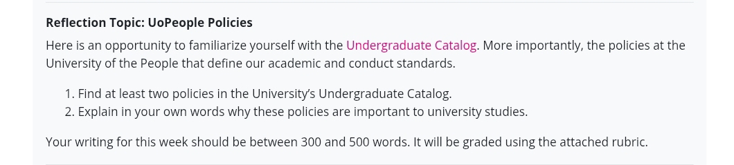 Reflection Topic: UoPeople Policies 
Here is an opportunity to familiarize yourself with the Undergraduate Catalog. More importantly, the policies at the 
University of the People that define our academic and conduct standards. 
1. Find at least two policies in the University's Undergraduate Catalog. 
2. Explain in your own words why these policies are important to university studies. 
Your writing for this week should be between 300 and 500 words. It will be graded using the attached rubric.