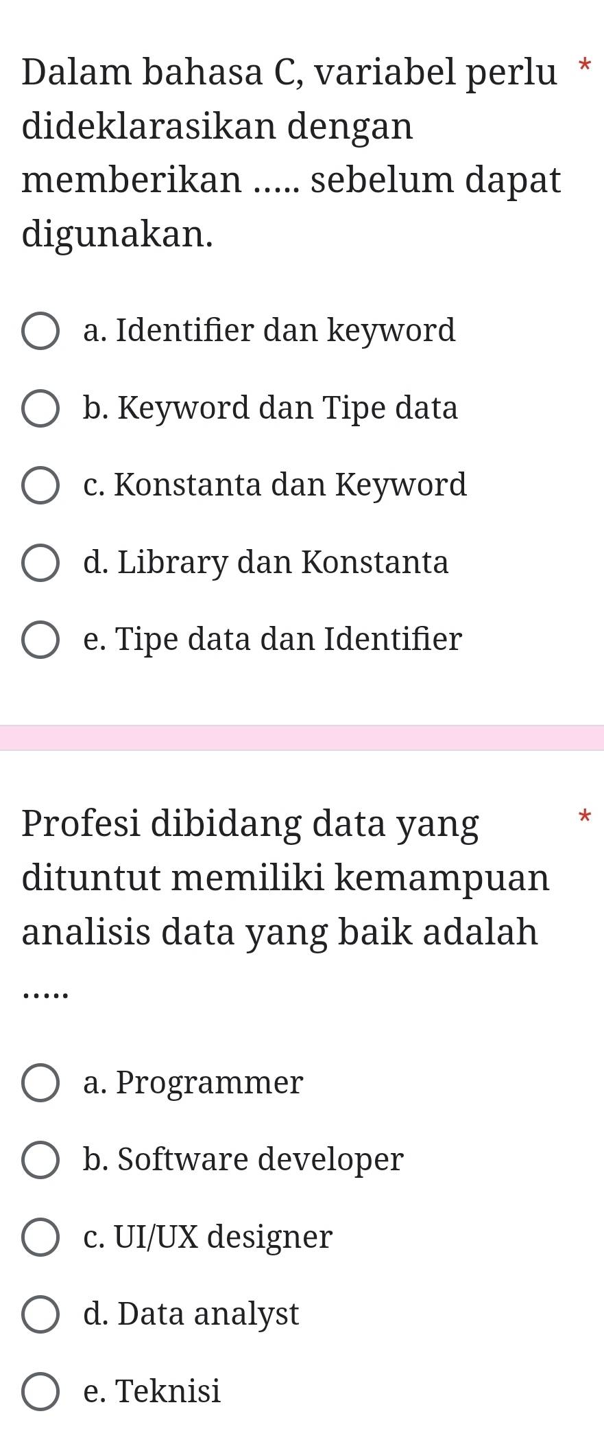 Dalam bahasa C, variabel perlu *
dideklarasikan dengan
memberikan ..... sebelum dapat
digunakan.
a. Identifier dan keyword
b. Keyword dan Tipe data
c. Konstanta dan Keyword
d. Library dan Konstanta
e. Tipe data dan Identifier
Profesi dibidang data yang
*
dituntut memiliki kemampuan
analisis data yang baik adalah
_…
a. Programmer
b. Software developer
c. UI/UX designer
d. Data analyst
e. Teknisi