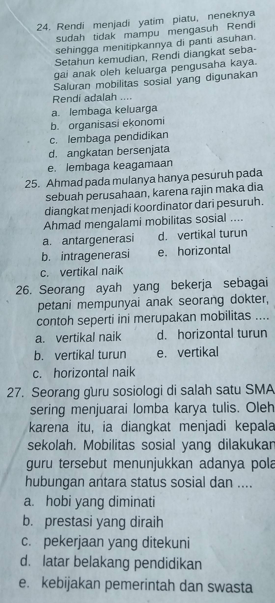 Rendi menjadi yatim piatu, neneknya
sudah tidak mampu mengasuh Rendi
sehingga menitipkannya di panti asuhan.
Setahun kemudian, Rendi diangkat seba-
gai anak oleh keluarga pengusaha kaya.
Saluran mobilitas sosial yang digunakan
Rendi adalah ....
a. lembaga keluarga
b. organisasi ekonomi
c. lembaga pendidikan
d. angkatan bersenjata
e. lembaga keagamaan
25. Ahmad pada mulanya hanya pesuruh pada
sebuah perusahaan, karena rajin maka dia
diangkat menjadi koordinator dari pesuruh.
Ahmad mengalami mobilitas sosial ....
a. antargenerasi d. vertikal turun
b. intragenerasi e. horizontal
c. vertikal naik
26. Seorang ayah yang bekerja sebagai
petani mempunyai anak seorang dokter,
contoh seperti ini merupakan mobilitas ....
a. vertikal naik d. horizontal turun
b. vertikal turun e. vertikal
c. horizontal naik
27. Seorang guru sosiologi di salah satu SMA
sering menjuarai lomba karya tulis. Oleh
karena itu, ia diangkat menjadi kepala
sekolah. Mobilitas sosial yang dilakukar
guru tersebut menunjukkan adanya pola
hubungan antara status sosial dan ....
a. hobi yang diminati
b. prestasi yang diraih
c. pekerjaan yang ditekuni
d. latar belakang pendidikan
e. kebijakan pemerintah dan swasta