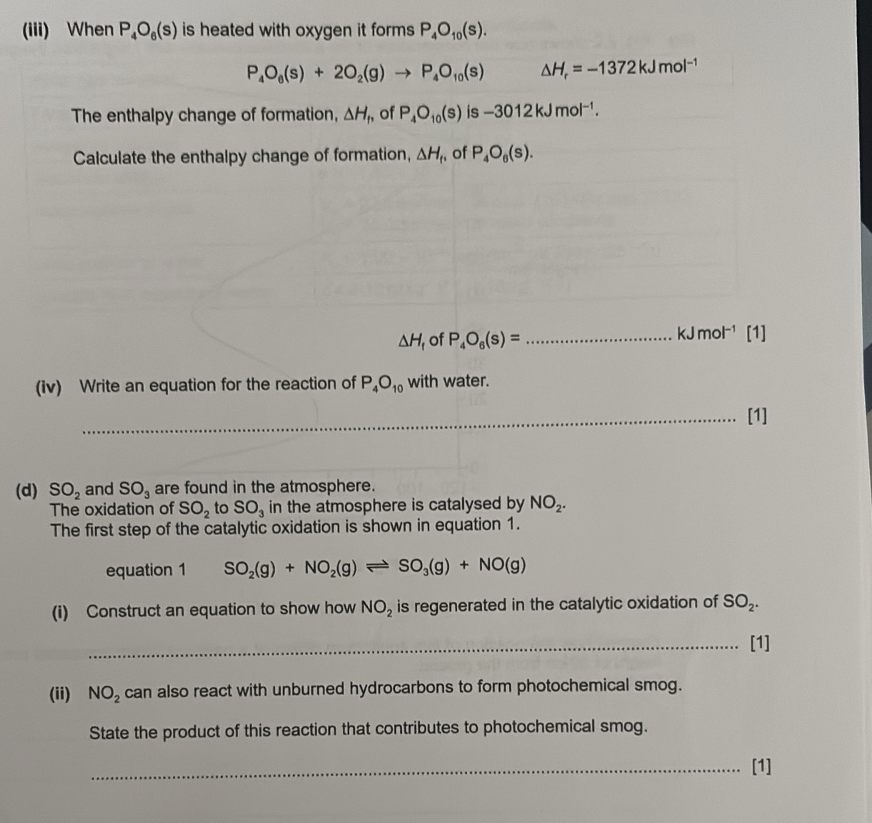 (iii) When P_4O_6(s) is heated with oxygen it forms. P_4O_10(s).
P_4O_6(s)+2O_2(g)to P_4O_10(s) △ H_r=-1372kJmol^(-1)
The enthalpy change of formation, △ H_1 of P_4O_10(s) is -3012kJmol^(-1). 
Calculate the enthalpy change of formation, △ H_f , of P_4O_6(s).
△ H_f of P_4O_6(s)= _ kJ mc |^-1 [1] 
(iv) Write an equation for the reaction of P_4O_10 with water. 
_[1] 
(d) SO_2 and SO_3 are found in the atmosphere. 
The oxidation of SO_2 to SO_3 in the atmosphere is catalysed by NO_2. 
The first step of the catalytic oxidation is shown in equation 1. 
equation 1 SO_2(g)+NO_2(g)leftharpoons SO_3(g)+NO(g)
(i) Construct an equation to show how NO_2 is regenerated in the catalytic oxidation of SO_2. 
_[1] 
(ii) NO_2 can also react with unburned hydrocarbons to form photochemical smog. 
State the product of this reaction that contributes to photochemical smog. 
_[1]