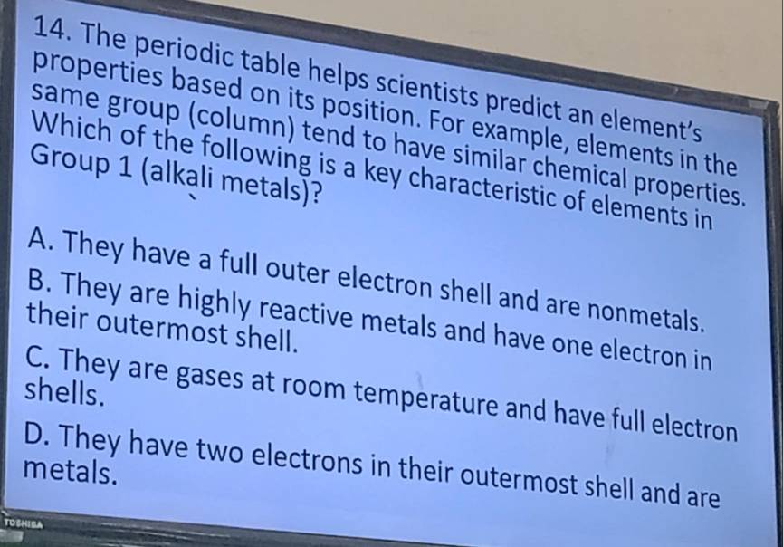 The periodic table helps scientists predict an element's
properties based on its position. For example, elements in the
same group (column) tend to have similar chemical properties.
Which of the following is a key characteristic of elements in
Group 1 (alkali metals)?
A. They have a full outer electron shell and are nonmetals.
B. They are highly reactive metals and have one electron in
their outermost shell.
shells.
C. They are gases at room temperature and have full electron
D. They have two electrons in their outermost shell and are
metals.
TOSHISA