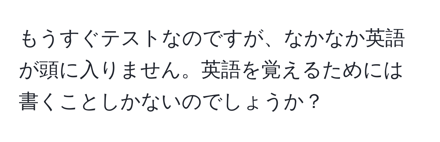 もうすぐテストなのですが、なかなか英語が頭に入りません。英語を覚えるためには書くことしかないのでしょうか？