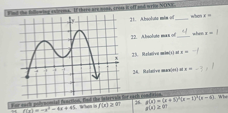 Find the following extrema. If there are none, cross it off and write NONE. 
21. Absolute min of_ when x=
22. Absolute max of_ when x=
23. Relative min(s) at x=
24. Relative max(es) at x=
For each polynomial function, find the intervals for each condition. 
7 f(x)=-x^2-4x+45. When is f(x)≥ 0 ? 26. g(x)=(x+5)^2(x-1)^3(x-6). Whe
g(x)≥ 0 ?