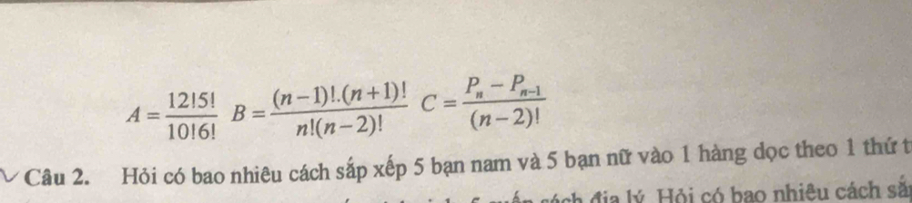 A= 12!5!/10!6!  B= ((n-1)!.(n+1)!)/n!(n-2)! C=frac P_n-P_n-1(n-2)!
Câu 2. Hỏi có bao nhiêu cách sắp xếp 5 bạn nam và 5 bạn nữ vào 1 hàng dọc theo 1 thứ t 
h địa lý Hỏi có bao nhiệu cách sắ