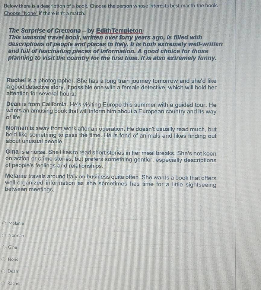 Below there is a description of a book. Choose the person whose interests best macth the book.
Choose 'None" if there isn't a match.
The Surprise of Cremona - by EdithTempleton-
This unusual travel book, written over forty years ago, is filled with
descriptions of people and places in Italy. It is both extremely well-written
and full of fascinating pieces of information. A good choice for those
planning to visit the country for the first time. It is also extremely funny.
Rachel is a photographer. She has a long train journey tomorrow and she'd like
a good detective story, if possible one with a female detective, which will hold her
attention for several hours.
Dean is from California. He's visiting Europe this summer with a guided tour. He
wants an amusing book that will inform him about a European country and its way
of life.
Norman is away from work after an operation. He doesn't usually read much, but
he'd like something to pass the time. He is fond of animals and likes finding out
about unusual people.
Gina is a nurse. She likes to read short stories in her meal breaks. She's not keen
on action or crime stories, but prefers something gentler, especially descriptions
of people's feelings and relationships.
Melanie travels around Italy on business quite often. She wants a book that offers
well-organized information as she sometimes has time for a little sightseeing
between meetings.
Melanie
Norman
Gina
None
Dean
Rachel