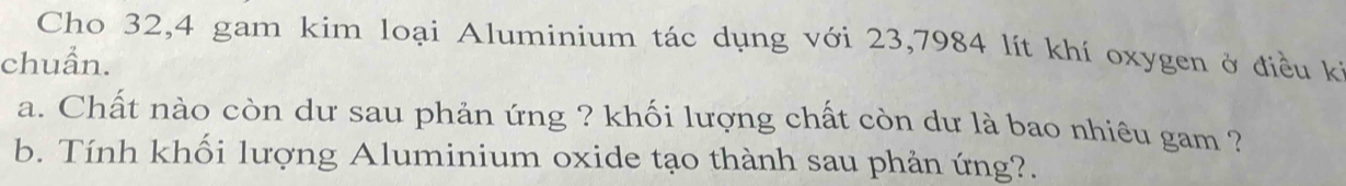 Cho 32, 4 gam kim loại Aluminium tác dụng với 23,7984 lít khí oxygen ở điều kỉ 
chuẩn. 
a. Chất nào còn dư sau phản ứng ? khối lượng chất còn dư là bao nhiêu gam ? 
b. Tính khối lượng Aluminium oxide tạo thành sau phản ứng?.