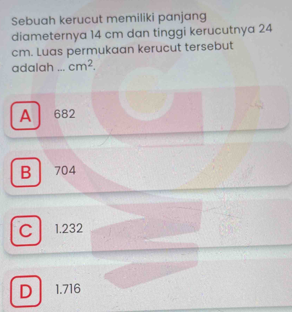 Sebuah kerucut memiliki panjang
diameternya 14 cm dan tinggi kerucutnya 24
cm. Luas permukaan kerucut tersebut
adalah _ cm^2.
A 682
B 704
C 1.232
D 1.716