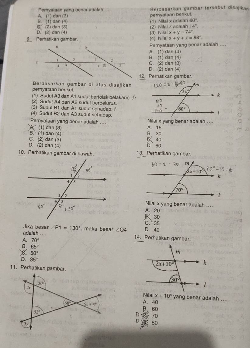 Peryataan yang benar adalah .... Berdasarkan gambar tersebut disajikan
A. (1) dan (3) pernyataan berikut.
B. (1) dan (4) (1) Nilai x adalah 60°.
C (2) dan (3) (2) Nilai z adalah 14°.
D. (2) dan (4) (3) Nilai x+y=74°.
9. Perhatikan gambar. (4) Nilai x+y+z=88°.
Pernyataan yang benar adalah ....
A. (1) dan (3)
B. (1) dan (4)
C. (2) dan (3)
D. (2) dan (4)
12. Perhatikan gambar.
Berdasarkan gambar di atas disajikan
pernyataan berikut. 
(1) Sudut A3 dan A1 sudut bertolak belakang. 
(2) Sudut A4 dan A2 sudut berpelurus. 
(3) Sudut B1 dan A1 sudut sehadap. 
(4) Sudut B2 dan A3 sudut sehadap.
Pernyataan yang benar adalah .... Nilai x yang benar adalah ....
4 (1) dan (3) A. 15
B. (1) dan (4) B. 30
C. (2) dan (3) C、40
D. (2) dan (4) D. 60
10. Perhatikan gambar di bawah. 13. Perhatikan gambar.
Nilai x yang benar adalah ....
A. 20
B 30
C.35
Jika besar ∠ P1=130° , maka besar ∠ Q4 D. 40
adalah .... 14. Perhatikan gambar.
A. 70°
B. 65°
50°
D. 35°
11. Perhatikan gambar.
120°
2x
x+10° yang benar adalah ....
A. 40
68° 5z+3° B 60
52°
D 70
3y
D 80