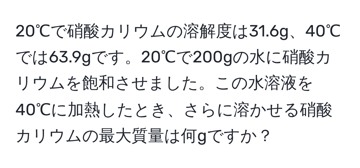 20℃で硝酸カリウムの溶解度は31.6g、40℃では63.9gです。20℃で200gの水に硝酸カリウムを飽和させました。この水溶液を40℃に加熱したとき、さらに溶かせる硝酸カリウムの最大質量は何gですか？