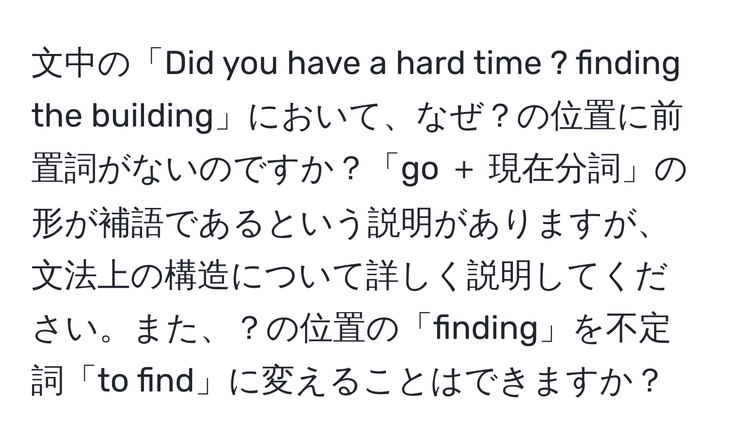 文中の「Did you have a hard time ? finding the building」において、なぜ？の位置に前置詞がないのですか？「go ＋ 現在分詞」の形が補語であるという説明がありますが、文法上の構造について詳しく説明してください。また、？の位置の「finding」を不定詞「to find」に変えることはできますか？