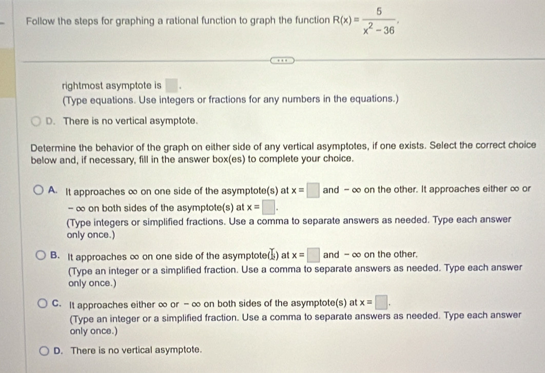 Follow the steps for graphing a rational function to graph the function R(x)= 5/x^2-36 ,
rightmost asymptote is □ . 
(Type equations. Use integers or fractions for any numbers in the equations.)
D. There is no vertical asymptote.
Determine the behavior of the graph on either side of any vertical asymptotes, if one exists. Select the correct choice
below and, if necessary, fill in the answer box(es) to complete your choice.
A. It approaches ∞ on one side of the asymptote(s) at x=□ and - ∞ on the other. It approaches either ∞ or
- ∞ on both sides of the asymptote(s) at x=□. 
(Type integers or simplified fractions. Use a comma to separate answers as needed. Type each answer
only once.)
B. It approaches ∞ on one side of the asymptote() at x=□ and - ∞ on the other.
(Type an integer or a simplified fraction. Use a comma to separate answers as needed. Type each answer
only once.)
C. It approaches either ∞ or - ∞ on both sides of the asymptote(s) at x=□. 
(Type an integer or a simplified fraction. Use a comma to separate answers as needed. Type each answer
only once.)
D. There is no vertical asymptote.