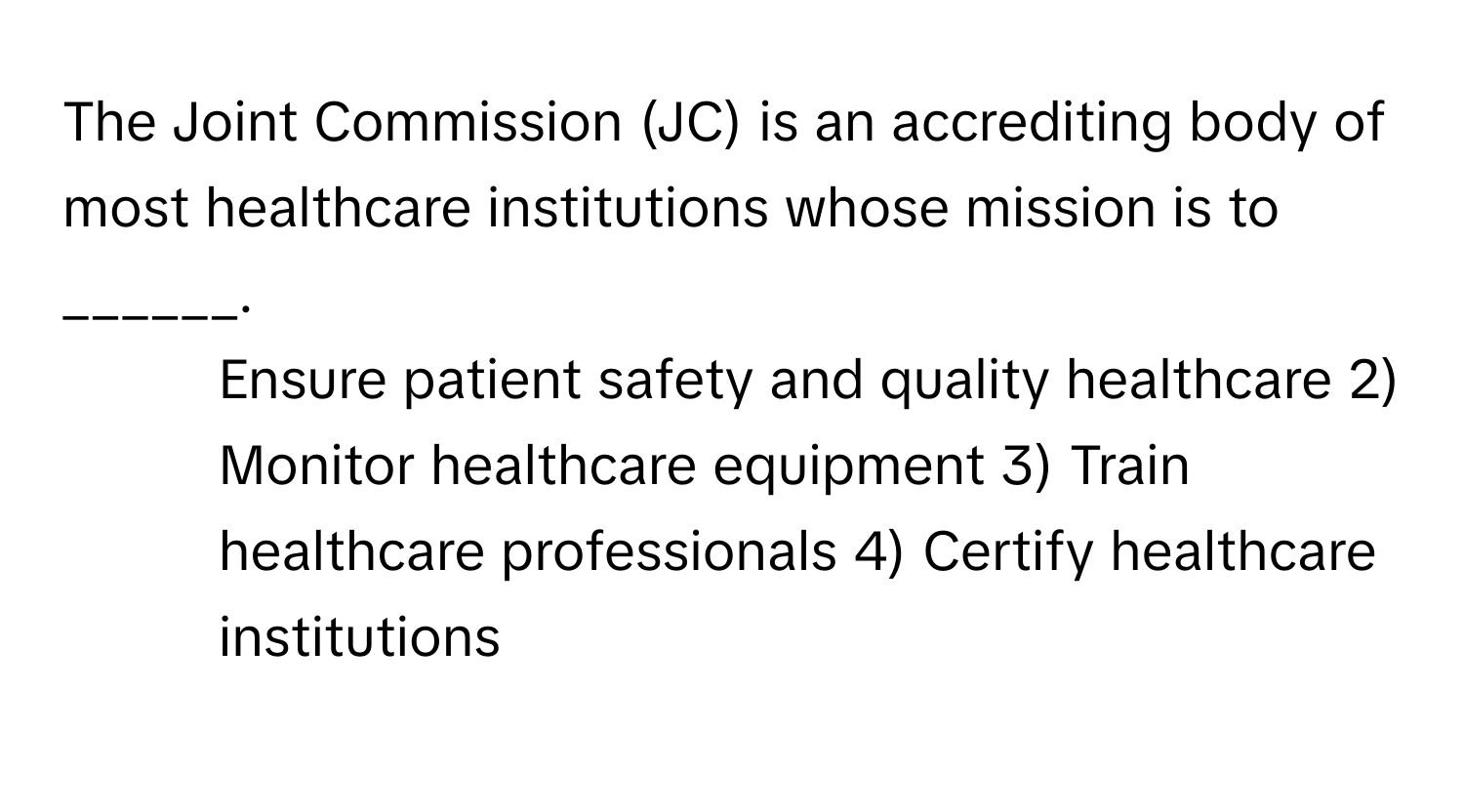 The Joint Commission (JC) is an accrediting body of most healthcare institutions whose mission is to ______.

1) Ensure patient safety and quality healthcare 2) Monitor healthcare equipment 3) Train healthcare professionals 4) Certify healthcare institutions