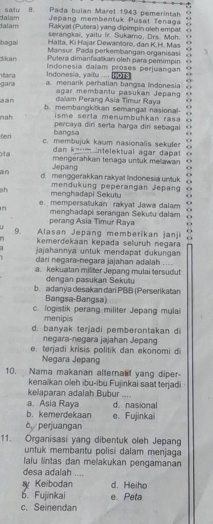 satu 8.       Pada bulan Maret 1943 pemerintah
dalam Jepang membentuk Pusat Tenaga  
dalam Rakyat (Putera) yang dipimpin oleh empat 
serangkai, yaitu Ir. Sukarno, Drs. Moh. . 
bagai Hatta, Ki Hajar Dewantoro, dan K.H. Mas
Mansur. Pada perkembangan organisasi
dikan Putera dimanfaatkan oleh para pemimpin *
Indonesia dalam proses perjuangan o
tara Indonesia, yaitu .... HOTS
gara a. menarik perhatian bangsa Indonesia .  
agar membantu pasukan Jepang ' 
aan dalam Perang Asia Timur Raya o
b. membangkitkan semangat nasional-
nah isme serta menumbuhkan rasa
percaya diri serta harga diri sebagai C
bangsa
teri c. membujuk kaum nasionalis sekuler
ɔta
dan kaum intelektual agar dapat
mengerahkan tenaga untuk melawan
Jepang
an d. menggerakkan rakyat Indonesia untuk
mendukung peperangan Jepang
eh menghadapi Sekutu
e. mempersatukan rakyat Jawa dalam
in menghadapi serangan Sekutu dalam
perang Asia Timur Raya
9.
Alasan Jepang memberikan janji
n kemerdekaan kepada seluruh negara
a jajahannya untuk mendapat dukungan
dari negara-negara jajahan adalah ....
a. kekuatan militer Jepang mulai tersudut
dengan pasukan Sekutu
b. adanya desakan dari PBB (Perserikatan
Bangsa-Bangsa)
c. logistik perang militer Jepang mulai
menipis
d. banyak terjadi pemberontakan di
negara-negara jajahan Jepang
e. terjadi krisis politik dan ekonomi di
Negara Jepang
10. Nama makanan alterna if yang diper-
kenalkan oleh ibu-ibu Fujinkai saat terjadi
kelaparan adalah Bubur_
a. Asia Raya d. nasional
b. kemerdekaan e. Fujinkai
c. perjuangan
11. Organisasi yang dibentuk oleh Jepang
untuk membantu polisi dalam menjaga
lalu lintas dan melakukan pengamanan
desa adalah ....
Keibodan d. Heiho
b. Fujinkai e. Peta
c. Seinendan