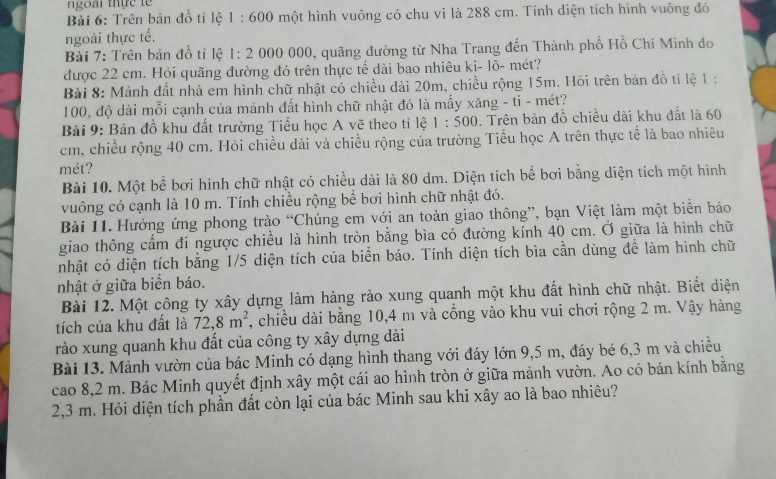 ngoài thực  t ế 
Bài 6: Trên bản đồ tỉ lệ 1 : 600 một hình vuông có chu vi là 288 cm. Tính diện tích hình vuông đó
ngoài thực tế.
Bài 7: Trên bản đồ tỉ lệ 1: 2 000 000, quãng đường từ Nha Trang đến Thành phố Hồ Chí Minh đo
được 22 cm. Hỏi quãng đường đó trên thực tế dài bao nhiêu ki- lô- mét?
Bài 8: Mảnh đất nhà em hình chữ nhật có chiều dài 20m, chiều rộng 15m. Hỏi trên bản đồ tỉ lệ 1 :
100, độ dài mỗi cạnh của mảnh đất hình chữ nhật đó là mấy xăng - ti - mét?
Bài 9: Bản đồ khu đất trường Tiểu học A vẽ theo tỉ lệ 1:500. Trên bản đồ chiều dài khu đất là 60
cm, chiều rộng 40 cm. Hỏi chiều dài và chiều rộng của trường Tiểu học A trên thực tế là bao nhiêu
mét?
Bài 10. Một bể bơi hình chữ nhật có chiều dài là 80 dm. Diện tích bể bơi bằng diện tích một hình
vuông có cạnh là 10 m. Tính chiều rộng bề bơi hình chữ nhật đó.
Bài 11. Hưởng ứng phong trào “Chúng em với an toàn giao thông”, bạn Việt làm một biển báo
giao thông cấm đi ngược chiều là hình tròn bằng bìa có đường kính 40 cm. Ở giữa là hình chữ
nhật có diện tích bằng 1/5 diện tích của biển báo. Tính diện tích bìa cần dùng để làm hình chữ
nhật ở giữa biển báo.
Bài 12. Một công ty xây dựng làm hàng rào xung quanh một khu đất hình chữ nhật. Biết diện
tích của khu đất là 72,8m^2 , chiều dài bằng 10,4 m và cổng vào khu vui chơi rộng 2 m. Vậy hàng
rào xung quanh khu đất của công ty xây dựng dài
Bài 13. Mảnh vườn của bác Minh có dạng hình thang với đáy lớn 9,5 m, đáy bé 6,3 m và chiều
cao 8,2 m. Bác Minh quyết định xây một cái ao hình tròn ở giữa mảnh vườn. Ao có bán kính bằng
2,3 m. Hỏi diện tích phần đất còn lại của bác Minh sau khi xây ao là bao nhiêu?