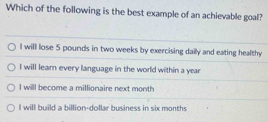 Which of the following is the best example of an achievable goal?
I will lose 5 pounds in two weeks by exercising daily and eating healthy
I will learn every language in the world within a year
I will become a millionaire next month
I will build a billion-dollar business in six months