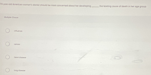 70-year-old American woman's doctor should be most concerned about her developing _the leading cause of death in her age group.
Multiple Choice
influenza
cancel
heart disease
lung disease