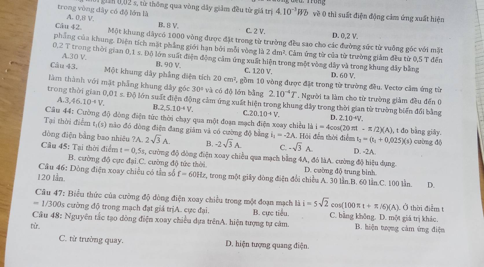 Trong
trong vòng dây có độ lớn là
1 giản 0,02 s, từ thông qua vòng dây giảm đều từ giá trị 4.10^(-3)Wb về 0 thì suất điện động cảm ứng xuất hiện
A. 0,8 V. C. 2 V.
B. 8 V. D. 0,2 V.
Câu 42. Một khung dâycó 1000 vòng được đặt trong từ trường đều sao cho các đường sức từ vuông góc với mặt
phẳng của khung. Diện tích mặt phẳng giới hạn bởi mỗi vòng là 2dm^2 5. Cảm ứng từ của từ trường giảm đều từ 0,5 T đến
0,2 T trong thời gian 0,1 s. Độ lớn suất điện động cảm ứng xuất hiện trong một vòng dây và trong khung dây bằng
A.30 V. B. 90 V.
C. 120 V. D. 60 V.
Câu 43. Một khung dây phẳng diện tích 20cm^2 5, gồm 10 vòng được đặt trong từ trường đều. Vectơ cảm ứng từ
làm thành với mặt phẫng khung dây góc 30° và có độ lớn bằng 2.10^(-4)T. Người ta làm cho từ trường giảm đều đến 0
A. 3,46.10^(-4)V.
trong thời gian 0,01 s. Độ lớn suất điện động cảm ứng xuất hiện trong khung dây trong thời gian từ trường biến đổi bằng
B. 2,5.10^(-4)V.
C. 20.10^(-4)V.
D. 2.10^(-4)V.
Câu 44: Cường độ dòng điện tức thời chạy qua một đoạn mạch điện xoay chiều là i=4cos (20π t-π /2)(A) , t đo bằng giây.
Tại thời điểm tị(s) nào đó dòng điện đang giảm và có cường độ bằng i_1=-2A.. Hỏi đến thời điểm t_2=(t_1+0,025)(s) cường độ
dòng điện bằng bao nhiêu ?A. 2sqrt(3)A. B. -2sqrt(3)A. C. -sqrt(3)A.
D. -2A.
Câu 45: Tại thời điểm t=0,5s 3, cường độ dòng điện xoay chiều qua mạch bằng 4A, đó làA. cường độ hiệu dụng.
B. cường độ cực đại.C. cường độ tức thời. D. cường độ trung bình.
Câu 46: Dòng điện xoay chiều có tần số f=60Hz 2, trong một giây dòng điện đổi chiều A. 30 lần.B. 60 lần.C. 100 lần. D.
120 lần.
Câu 47: Biểu thức của cường độ dòng điện xoay chiều trong một đoạn mạch là i=5sqrt(2)cos (100π t+π /6)(A).. Ở thời điểm t
=1/300s s cường độ trong mạch đạt giá trịA. cực đại. B. cực tiểu. C. bằng không. D. một giá trị khác.
Câu 48: Nguyên tắc tạo dòng điện xoay chiều dựa trênA. hiện tượng tự cảm. B. hiện tượng cảm ứng điện
từ.
C. từ trường quay. D. hiện tượng quang điện.