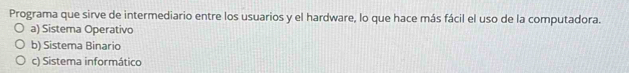 Programa que sirve de intermediario entre los usuarios y el hardware, lo que hace más fácil el uso de la computadora.
a) Sistema Operativo
b) Sistema Binario
c) Sistema informático