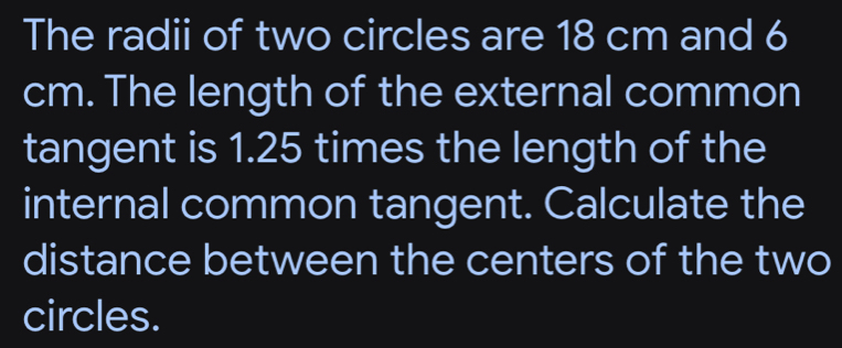 The radii of two circles are 18 cm and 6
cm. The length of the external common 
tangent is 1.25 times the length of the 
internal common tangent. Calculate the 
distance between the centers of the two 
circles.