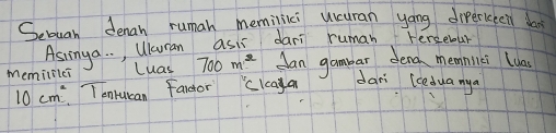 Sebuan denan ruman memilii ucuran yáng dierceen doat 
Asringa. . , Wuran asis dani ruman tercebar 
Memilflci Luas 700m^2 Can gambar dena memniici luas
10cm^2 T onrucan fardor clcaya 
dari (ceduanya