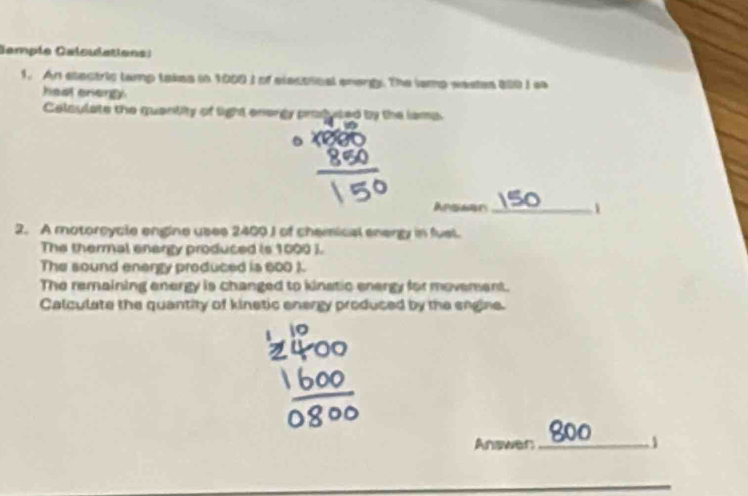 Gampía Calculations) 
1. An etectric tamp takes in 1009 I of elecoical snargy. The iamp wastes 800 I ss 
hast energy 
Celaulate the quantity of light energy prodused by the lams 
Apsaer_ 
2. A motorcycle engine uses 2400 J of chemical energy in fual. 
The thermal enargy produced is 1000 ). 
The sound enargy produced is 600 ). 
The remaining energy is changed to kinstic energy for movement. 
Calculate the quantity of kinetic energy produced by the engine. 
Answer_ 
_