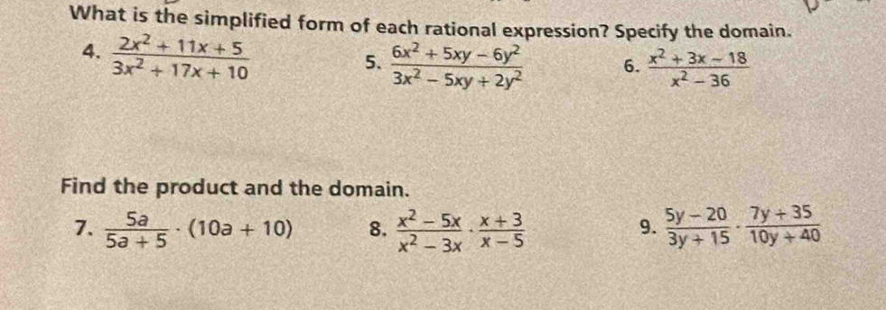 What is the simplified form of each rational expression? Specify the domain. 
4.  (2x^2+11x+5)/3x^2+17x+10 
5.  (6x^2+5xy-6y^2)/3x^2-5xy+2y^2   (x^2+3x-18)/x^2-36 
6. 
Find the product and the domain. 
7.  5a/5a+5 · (10a+10) 8.  (x^2-5x)/x^2-3x ·  (x+3)/x-5   (5y-20)/3y+15 ·  (7y+35)/10y+40 
9.