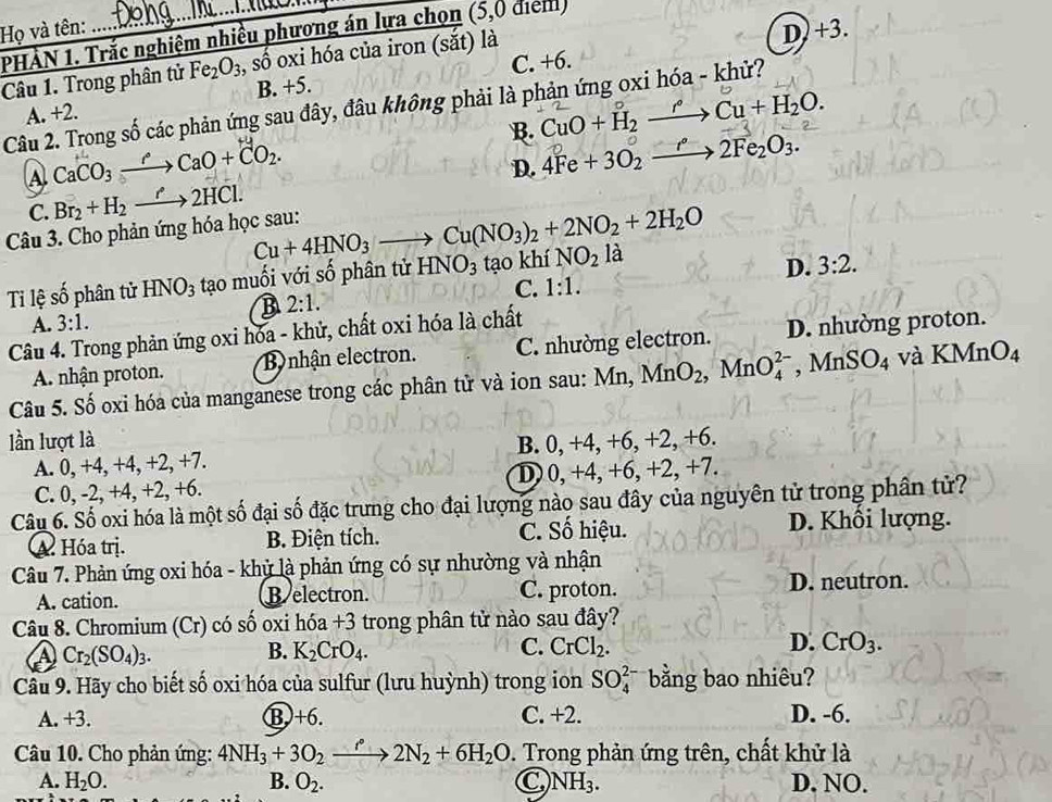 Họ và tên: PHÀN 1. Trắc nghiệm nhiều phương án lựa chọn (5,0 điểm
Câu 1. Trong phân tử Fe_2O_3 , số oxi hóa của iron (sắt) là
D) +3.
A. +2. B. +5. C. +6.
Câu 2. Trong số các phản ứng sau đây, đâu không phải là phản ứng oxi hóa - khử?
B. CuO+H_2xrightarrow rCu+H_2O.
A CaCO_3to CaO+CO_2.
C. Br_2+H_2xrightarrow r2HCl. D. 4Fe+3O_2xrightarrow r°2Fe_2O_3.
Câu 3. Cho phản ứng hóa học sau:
Cu+4HNO_3 Cu(NO_3)_2+2NO_2+2H_2O
Ti lệ số phân tử HNO_3 tạo muối với số phân tử HNO_3 tạo khí NO_2 là
D. 3:2.
C. 1:1.
A. 3:1. R 2:1.
Câu 4. Trong phản ứng oxi hóa - khử, chất oxi hóa là chất
A. nhận proton. B nhận electron. C. nhường electron. D. nhường proton.
Câu 5. Số oxi hóa của manganese trong các phân tử và ion sau: Mn, MnO_2,MnO_4^((2-) _ ) M nSO_4 và KMn O_4
lần lượt là B. 0, +4, +6, +2, +6.
A. 0, +4, +4, +2, +7.
C. 0, -2, +4, +2, +6. D) 0, +4, +6, +2, +7.
Câu 6. Số oxi hóa là một số đại số đặc trưng cho đại lượng nào sau đây của nguyên tử trong phân tử?
A. Hóa trị. B. Điện tích. C. Số hiệu. D. Khối lượng.
Câu 7. Phản ứng oxi hóa - khử là phản ứng có sự nhường và nhận
A. cation. B electron. C. proton. D. neutron.
Câu 8. Chromium (Cr) có số oxi hóa +3 - trong phân tử nào sau đây?
A) Cr_2(SO_4)_3. B. K_2CrO_4. C. CrCl_2. D. CrO_3.
Câu 9. Hãy cho biết số oxi hóa của sulfur (lưu huỳnh) trong ion SO_4^(2 bằng bao nhiêu?
A. +3. B)+6. C. +2. D. -6.
Câu 10. Cho phản ứng: 4NH_3)+3O_2xrightarrow r°2N_2+6H_2O D. Trong phản ứng trên, chất khử là
A. H_2O. B. O_2. C NH_3. D. NO.