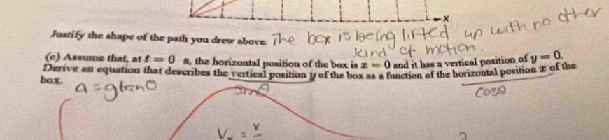 Justify the shape of the path you drew above. 
(c) Assume that, at t=0 8, the horizontal position of the box is x=0 and it has a vertical position of y=0. 
Derive an equation that describes the vertical position y of the box as a function of the horizontal position x of the 
box.