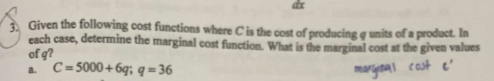 ax 
3. Given the following cost functions where C is the cost of producing q units of a product. In 
each case, determine the marginal cost function. What is the marginal cost at the given values 
of q? 
a. C=5000+6q; q=36