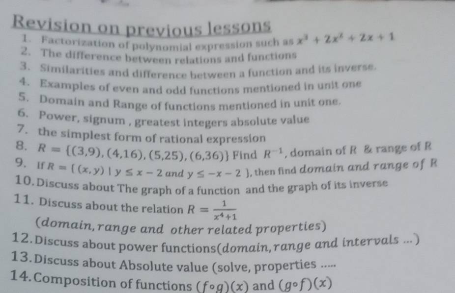 Revision on previous lessons 
1. Factorization of polynomial expression such as x^3+2x^2+2x+1
2. The difference between relations and functions 
3. Similarities and difference between a function and its inverse. 
4. Examples of even and odd functions mentioned in unit one 
5. Domain and Range of functions mentioned in unit one. 
6. Power, signum , greatest integers absolute value 
7. the simplest form of rational expression 
8. R= (3,9),(4,16),(5,25),(6,36) Find R^(-1) , domain of R & range of R
9、If R= (x,y)|y≤ x-2 and y≤ -x-2 , then find domain and range of R
10. Discuss about The graph of a function and the graph of its inverse 
11. Discuss about the relation R= 1/x^4+1 
(domain,range and other related properties) 
12.Discuss about power functions(domain,range and intervals ...) 
13. Discuss about Absolute value (solve, properties ..... 
14.Composition of functions (fcirc g)(x) and (gcirc f)(x)