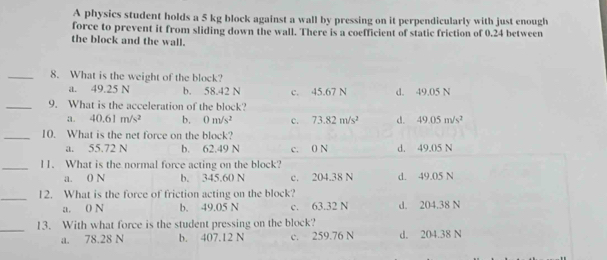 A physics student holds a 5 kg block against a wall by pressing on it perpendicularly with just enough
force to prevent it from sliding down the wall. There is a coefficient of static friction of 0.24 between
the block and the wall.
_8. What is the weight of the block?
a. 49.25 N b. 58.42 N c. 45.67 N d. 49.05 N
_9. What is the acceleration of the block?
a. 40.61m/s^2 b. 0m/s^2 c. 73.82m/s^2 d. 49.05m/s^2
_10. What is the net force on the block?
a. 55.72 N b. 62.49 N c. 0 N d. 49.05 N
_11. What is the normal force acting on the block?
a. 0 N b. 345.60 N c. 204.38 N d. 49.05 N
_12. What is the force of friction acting on the block? d. 204.38 N
a. 0 N b. 49.05 N c. 63.32 N
_13. With what force is the student pressing on the block?
a. 78.28 N b. 407.12 N c. 259.76 N d. 204.38 N