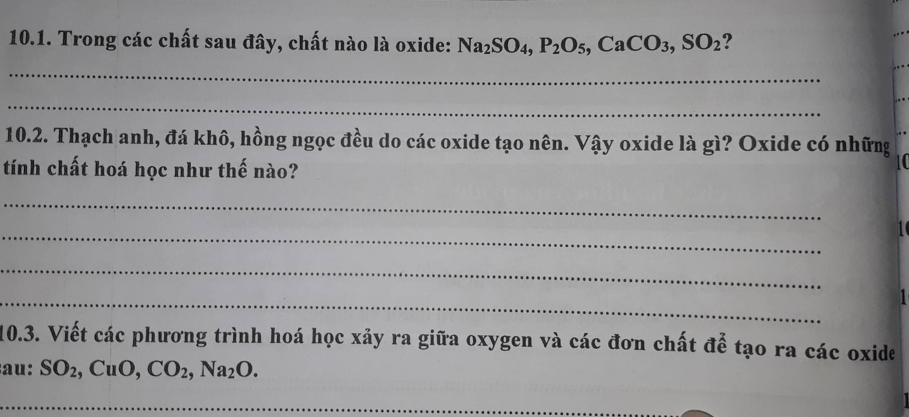 Trong các chất sau đây, chất nào là oxide: Na_2SO_4, P_2O_5, CaCO_3, SO_2 ? 
_ 
_ 
10.2. Thạch anh, đá khô, hồng ngọc đều do các oxide tạo nên. Vậy oxide là gì? Oxide có những 
tính chất hoá học như thế nào? 
_ 
_ 
I 
_ 
_ 

10.3. Viết các phương trình hoá học xảy ra giữa oxygen và các đơn chất để tạo ra các oxide 
au: SO_2, CuO, CO_2, Na_2O. 
_