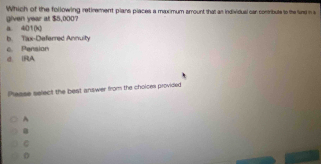 Which of the foilowing retirement plans places a maximum amount that an individual can contribute to the fund in a
given year at $5,000?
a. 401 (k)
b. Tax-Deferred Annuity
c. Pension
d. IRA
Please select the best answer from the choices provided
A
C