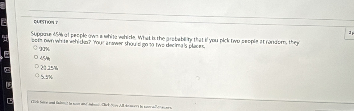 Suppose 45% of people own a white vehicle. What is the probability that if you pick two people at random, they
both own white vehicles? Your answer should go to two decimals places.
90%
45%
20.25%
5.5%
Click Save and Submit to save and submit. Click Save All Answers to save all answers.