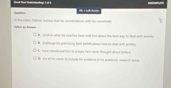 Check Your Understanding: 1 of 4 INCOMPLETE
Alt + Left Arrow
Question
In the video, Gabriel realizes that his conversations with his roommate
Select an Answer
A. confirm what his coaches have told him about the best way to deal with anxiety
B. challenge his previously held beliefs about how to deal with anxiety
C. have introduced him to a topic he's never thought about before.
D. are all he needs to include for evidence in his academic research essay.