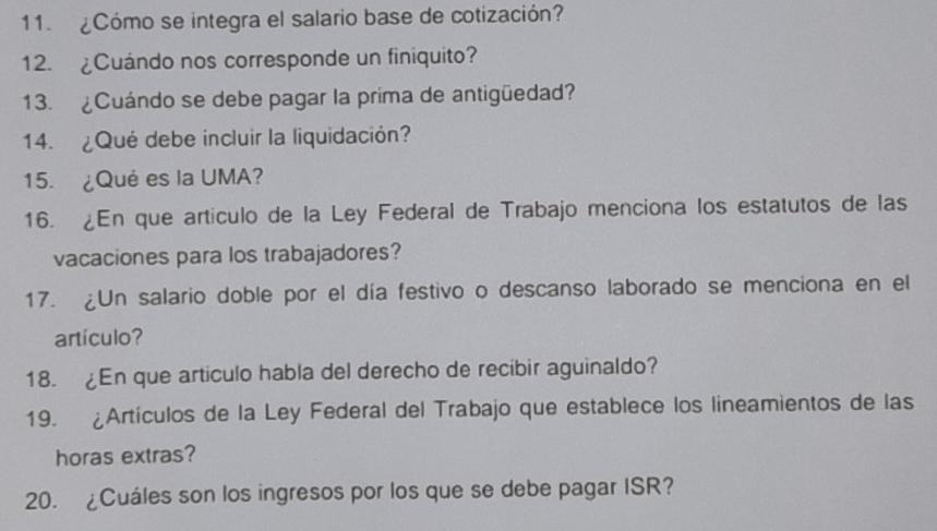 ¿Cómo se integra el salario base de cotización? 
12. ¿Cuándo nos corresponde un finiquito? 
13. ¿Cuándo se debe pagar la prima de antigüedad? 
14. ¿Qué debe incluir la liquidación? 
15. ¿Qué es la UMA? 
16. ¿En que artículo de la Ley Federal de Trabajo menciona los estatutos de las 
vacaciones para los trabajadores? 
17. ¿Un salario doble por el día festivo o descanso laborado se menciona en el 
artículo? 
18. ¿En que artículo habla del derecho de recibir aguinaldo? 
19. ¿Artículos de la Ley Federal del Trabajo que establece los lineamientos de las 
horas extras? 
20. ¿Cuáles son los ingresos por los que se debe pagar ISR?