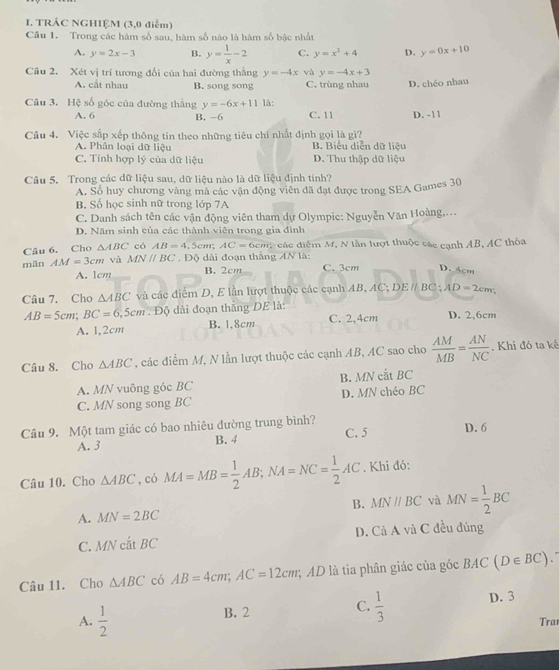 TRÁC NGHIỆM (3,0 điễm)
Câu 1. Trong các hàm số sau, hàm số nào là hàm số bậc nhất
A. y=2x-3 B. y= 1/x -2 C. y=x^2+4 D. y=0x+10
Câu 2. Xét vị trí tương đối của hai đường thắng y=-4x và y=-4x+3
A. cắt nhau B. song song C. trùng nhau D. chéo nhau
Câu 3. Hệ số góc của đường thằng y=-6x+11 là:
A. 6 B. -6 C. 11 D. -11
Câu 4. Việc sắp xếp thông tin theo những tiêu chí nhất định gọi là gì?
A. Phân loại dữ liệu B. Biểu diễn dữ liệu
C. Tính hợp lý của dữ liệu D. Thu thập dữ liệu
Câu 5. Trong các dữ liệu sau, dữ liệu nào là dữ liệu định tính?
A. Số huy chương vàng mà các vận động viên đã đạt được trong SEA Games 30
B. Số học sinh nữ trong lớp 7A
C. Danh sách tên các vận động viên tham dự Olympic: Nguyễn Văn Hoàng,...
D. Năm sinh của các thành viên trong gia đình
Câu 6. Cho △ ABC có AB=4 ,5cm; AC=6cm các diểm M, N lần lượt thuộc các cạnh AB, AC thỏa
mãn AM=3cm và MNparallel BC.  Độ dài đoạn thằng AN là:
A. 1cm B. 2cm
C. 3cm D. 4cm
Câu 7. Cho △ ABC và các diểm D, E lần lượt thuộc các cạnh AB, AC; DEparallel BC C; AD=2cm;
AB=5cm;BC=6,5cm. Độ dài đoạn thắng DE là:
C. 2,4cm D. 2,6cm
A. 1,2cm B. 1,8cm
Câu 8. Cho △ ABC , các điểm M, N lần lượt thuộc các cạnh AB, AC sao cho  AM/MB = AN/NC . Khi đó ta kế
A. MN vuông góc BC B. MN cắt BC
C. MN song song BC D. MN chéo BC
Câu 9. Một tam giác có bao nhiêu đường trung bình? D. 6
A. 3 B. 4 C. 5
Câu 10. Cho △ ABC , có MA=MB= 1/2 AB;NA=NC= 1/2 AC. Khi đó:
B. MNparallel BC và
A. MN=2BC MN= 1/2 BC
C. MNcdot atBC D. Cả A và C đều đúng
Câu 11. Cho △ ABC có AB=4cm;AC=12cm;; AD là tia phân giác của góc BAC(D∈ BC)
B. 2
C.  1/3 
D. 3
A.  1/2  Trai