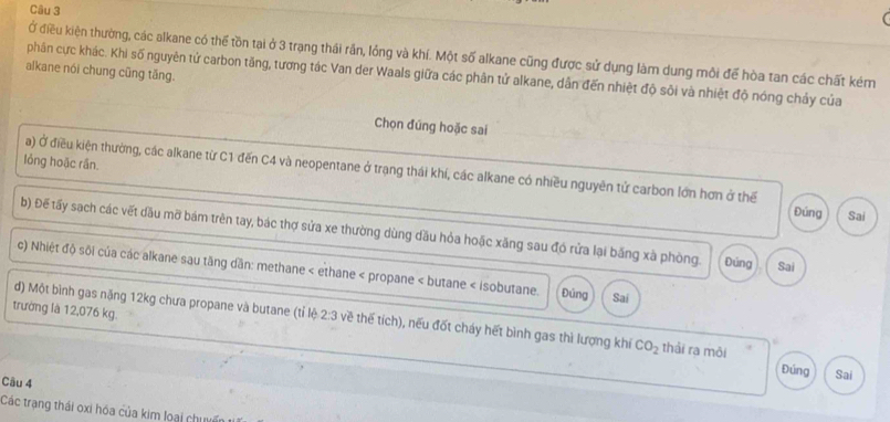 Ở điều kiện thường, các alkane có thể tồn tại ở 3 trạng thái rấn, lồng và khí. Một số alkane cũng được sử dụng làm dung môi để hòa tan các chất kém 
alkane nói chung cũng tăng. 
phân cực khác. Khi số nguyên tứ carbon tăng, tương tác Van der Waals giữa các phân tử alkane, dân đến nhiệt độ sôi và nhiệt độ nóng chảy của 
Chọn đúng hoặc sai 
lỏng hoặc rần. 
a) Ở điều kiện thường, các alkane từ C1 đến C4 và neopentane ở trạng thái khí, các alkane có nhiều nguyên tử carbon lớn hơn ở thể 
Đúng Sai 
b) Để tấy sach các vết dầu mỡ bám trên tay, bác thợ sửa xe thường dùng dầu hỏa hoặc xăng sau đó rửa lại băng xã phòng. Đúng Sai 
c) Nhiệt độ sôi của các alkane sau tăng dân: methane < ethane < propane < butane < isobutane. Đúng Sai 
trường là  12,076 kg. 
d) Một bình gas năng 12kg chưa propane và butane (tỉ lệ 2:3 về thế tích), nếu đốt cháy hết bình gas thì lượng khí CO_2 thài ra môi 
Đúng Sai 
Cầu 4 
Các trạng thái oxi hóa của kim loại chuyến